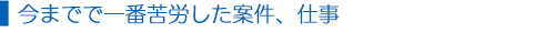  今までで一番苦労した案件、仕事